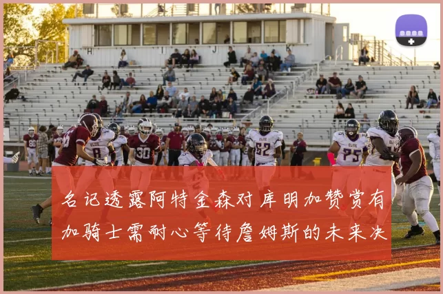 名记透露阿特金森对库明加赞赏有加骑士需耐心等待詹姆斯的未来决定