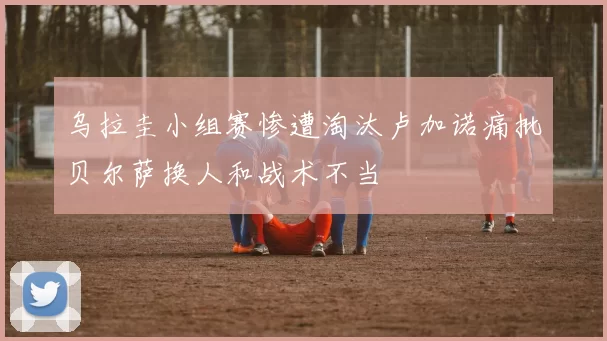 乌拉圭小组赛惨遭淘汰卢加诺痛批贝尔萨换人和战术不当